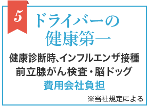 5 ドライバーの健康第一 健康診断時、インフルエンザ接種 前立腺がん検査・脳ドッグ 費用会社負担 ※当社規定による