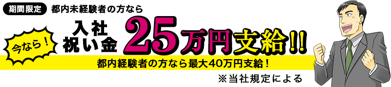 [期間限定]都内未経験者の方なら 今なら！入社祝い金 25万円支給！！ 都内経験者の方なら最大40万円支給！ ※当社規定による